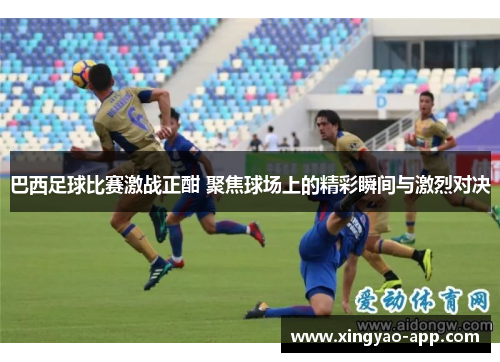 巴西足球比赛激战正酣 聚焦球场上的精彩瞬间与激烈对决